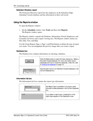 Page 7676  Generating reports
Enterprise Edge 2.0 Attendant Console User Guide P0911960 Issue 02
Extension Directory report
The Extension Directory report lists the employees in the Enterprise Edge 
Attendant Console database and the information in their call record.
Using the Reports window
To open the Reports window:
1. On the Attendant window click Tools and then click Reports.
The Reports window opens.
The Reports window contains the Database, Information, Period, Employees and 
Customers list boxes and a...