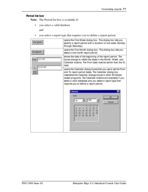 Page 77Generating reports  77
P0911960 Issue 02 Enterprise Edge 2.0 Attendant Console User Guide
Period list box
Note:The Period list box is available if:
• you select a valid database
and
• you select a report type that requires you to define a report period.
opens the One Week dialog box. This dialog box lets you 
specify a report period with a duration of one week (Sunday 
through Saturday).
opens the One Month dialog box. This dialog box lets you 
select a one-month report period.
shows the date of the...