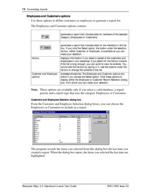 Page 7878  Generating reports
Enterprise Edge 2.0 Attendant Console User Guide P0911960 Issue 02
Employees and Customers options
Use these options to define customers or employees to generate a report for.
The Employees and Customer options contain:
Note:These options are available only if you select a valid database, a report 
period, and a report type that uses the category Employees or Customers.
Customers and Employees Selection dialog box
From the Customer and Employee Selection dialog boxes, you can...