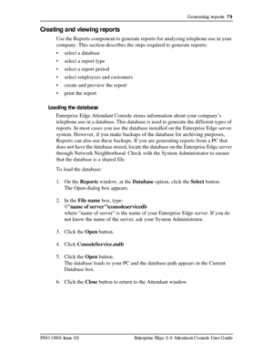 Page 79Generating reports  79
P0911960 Issue 02 Enterprise Edge 2.0 Attendant Console User Guide
Creating and viewing reports
Use the Reports component to generate reports for analyzing telephone use in your 
company. This section describes the steps required to generate reports:
• select a database
• select a report type 
• select a report period
• select employees and customers
• create and preview the report
• print the report
Loading the database
Enterprise Edge Attendant Console stores information about...