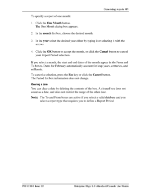 Page 81Generating reports  81
P0911960 Issue 02 Enterprise Edge 2.0 Attendant Console User Guide
To specify a report of one month:
1. Click the One Month button.
The One Month dialog box appears.
2. In the month list box, choose the desired month.
3. In the year select the desired year either by typing it or selecting it with the 
arrows.
4. Click the OK button to accept the month, or click the Cancel button to cancel 
your Report Period selection.
If you select a month, the start and end dates of the month...