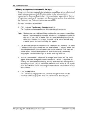 Page 8282  Generating reports
Enterprise Edge 2.0 Attendant Console User Guide P0911960 Issue 02
Selecting employees and customers for the report
Some types of reports, especially those that concern call data, let you select sets of 
employees, customers, or both. The information for the set you select is 
summarized in the report. Reports have categories that are appropriate to the type 
of report that you chose. If your report type does not need or allow these selections, 
the Employees and Customers options...