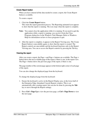 Page 83Generating reports  83
P0911960 Issue 02 Enterprise Edge 2.0 Attendant Console User Guide
Create Report button
When you have entered all the data needed to create a report, the Create Report 
button is available.
To create a report:
1. Click the Create Report button.
This starts the report generation process. The Reporting animated icon appears 
to show that the report is running. The icon stops when the report is complete.
Note:You cannot close the application while it is running. If you need to quit...