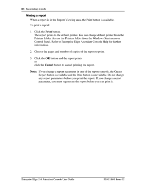 Page 8484  Generating reports
Enterprise Edge 2.0 Attendant Console User Guide P0911960 Issue 02
Printing a report
When a report is in the Report Viewing area, the Print button is available.
To print a report:
1. Click the Print button.
The report prints to the default printer. You can change default printer from the 
Printers folder. Access the Printers folder from the Windows Start menu or 
Control Panel. Refer to Enterprise Edge Attendant Console Help for further 
information.
2. Choose the pages and number...