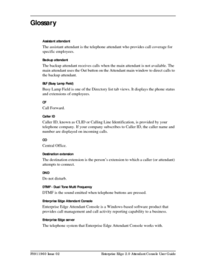 Page 85P0911960 Issue 02 Enterprise Edge 2.0 Attendant Console User Guide
Glossar y
Assistant attendant
The assistant attendant is the telephone attendant who provides call coverage for 
specific employees.
Backup attendant
The backup attendant receives calls when the main attendant is not available. The 
main attendant uses the Out button on the Attendant main window to direct calls to 
the backup attendant.
BLF (Busy Lamp Field)
Busy Lamp Field is one of the Directory list tab views. It displays the phone...