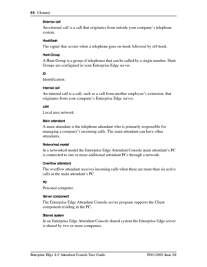 Page 8686  Glossary
Enterprise Edge 2.0 Attendant Console User Guide P0911960 Issue 02External call
An external call is a call that originates from outside your company’s telephone 
system.
Hookflash
The signal that occurs when a telephone goes on-hook followed by off-hook.
Hunt Group
A Hunt Group is a group of telephones that can be called by a single number. Hunt 
Groups are configured in your Enterprise Edge server.
ID
Identification.
Internal call
An internal call is a call, such as a call from another...