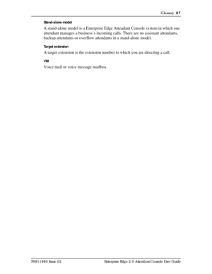 Page 87Glossary  87
P0911960 Issue 02 Enterprise Edge 2.0 Attendant Console User GuideStand-alone model
A stand-alone model is a Enterprise Edge Attendant Console system in which one 
attendant manages a business’s incoming calls. There are no assistant attendants, 
backup attendants or overflow attendants in a stand-alone model.
Target extension
A target extension is the extension number to which you are directing a call.
VM
Voice mail or voice message mailbox. 