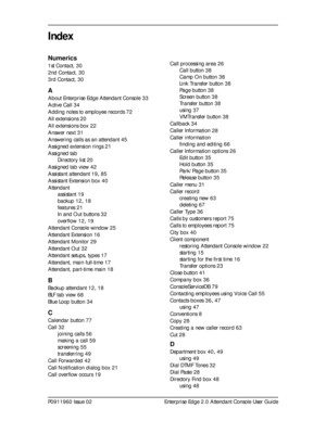 Page 89P0911960 Issue 02 Enterprise Edge 2.0 Attendant Console User Guide
Index
Numerics
1st Contact, 30
2nd Contact,
 30
3rd Contact,
 30
A
About Enterprise Edge Attendant Console 33
Active Call
 34
Adding notes to employee records
 72
All extensions
 20
All extensions box
 22
Answer next
 31
Answering calls as an attendant
 45
Assigned extension rings
 21
Assigned tab
Directory list
 20
Assigned tab view
 42
Assistant attendant
 19, 85
Assistant Extension box
 40
Attendant
assistant
 19
backup
 12, 18...