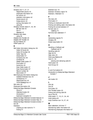 Page 9090  Index
Enterprise Edge 2.0 Attendant Console User Guide P0911960 Issue 02 Directory list
 17, 27, 41
Department column
 43
employee information
 42
Ext column
 43
extension information
 42
Name column
 43
Notes column
 43
sorting information
 43
using
 68
Directory list tab views
 41, 42, 48
BLF tab view
 42
Full
 41
Selected
 42
Directory tab views
using
 48
Disable Link Transfer
 23
Disable VM Transfer
 23
Do Not Disturb
 42
DTMF button
 33
E
Edit Caller Information dialog box 36
Caller ID Name
 36...