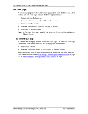 Page 1818  Enterprise Edge 2.0 Voice Messaging FAX User Guide
Enterprise Edge 2.0 Voice Messaging FAX User Guide P0911632 Issue 02
Fax cover page
A fax cover page prints with each fax message you print using the Preset and Other 
feature. The fax cover page contains the following information:
• the date and time the fax prints
• the name and telephone number of the mailbox owner
• the destination fax number
• the Fax ID number (if a single fax message is printed)
• the number of pages to follow
Note:A fax cover...