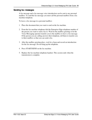 Page 19Enterprise Edge 2.0 Voice Messaging FAX User Guide  19
P0911632 Issue 02 Enterprise Edge 2.0 Voice Messaging FAX User Guide
Sending fax messages
A fax message and a fax message voice introduction can be sent to any personal 
mailbox. To send the fax message you must call the personal mailbox from a fax 
machine telephone.
To leave a fax message in a personal mailbox:
1. Place the document that you want to send on the fax machine.
2. From the fax machine telephone dial the Enterprise Edge telephone number...