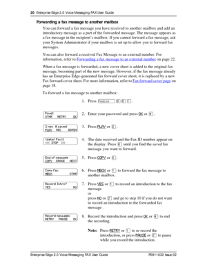 Page 2020  Enterprise Edge 2.0 Voice Messaging FAX User Guide
Enterprise Edge 2.0 Voice Messaging FAX User Guide P0911632 Issue 02
Forwarding a fax message to another mailbox
You can forward a fax message you have received to another mailbox and add an 
introductory message as a part of the forwarded message. The message appears as 
a fax message in the recipient’s mailbox. If you cannot forward a fax message, ask 
your System Administrator if your mailbox is set up to allow you to forward fax 
messages.
You...