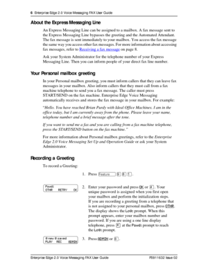 Page 66  Enterprise Edge 2.0 Voice Messaging FAX User Guide
Enterprise Edge 2.0 Voice Messaging FAX User Guide P0911632 Issue 02
About the Express Messaging Line
An Express Messaging Line can be assigned to a mailbox. A fax message sent to 
the Express Messaging Line bypasses the greeting and the Automated Attendant. 
The fax message is sent immediately to your mailbox. You access the fax message 
the same way you access other fax messages. For more information about accessing 
fax messages, refer to Receiving...