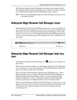 Page 11Enterprise Edge Personal Call Manager icons  11
P0911958 Issue 01 Enterprise Edge 2.0 Personal Call Manager User Guide
The Enterprise Edge Personal Call Manager introduction screen appears briefly. 
The Enterprise Edge Personal Call Manager icon is added to the task tray and task 
bar, and the Enterprise Edge Personal Call Manager window appears.
Note:When you install Enterprise Edge Personal Call Manager, the shortcut icon 
is installed by default. 
Enterprise Edge Personal Call Manager icons
When...