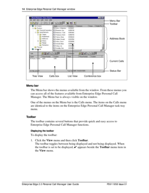 Page 1414  Enterprise Edge Personal Call Manager window
Enterprise Edge 2.0 Personal Call Manager User Guide   P0911958 Issue 01
Menu bar
The Menu bar shows the menus available from the window. From these menus you 
can access all of the features available from Enterprise Edge Personal Call 
Manager. The Menu bar is always visible on the window.
One of the menus on the Menu bar is the Calls menu. The items on the Calls menu 
are identical to the items on the Enterprise Edge Personal Call Manager task tray...