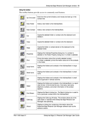 Page 15Enterprise Edge Personal Call Manager window  15
P0911958 Issue 01 Enterprise Edge 2.0 Personal Call Manager User GuideUsing the toolbar
The toolbar buttons provide access to commonly used features. 
Up One LevelExits from the current directory and moves one level up in the 
contact tree.
New Folder Adds a new folder to the Address Book.
New Contact Adds a new contact to the Address Book.
CutCopies the selected folder or contact onto the clipboard and 
deletes it. 
Copy Copies the selected folder or...