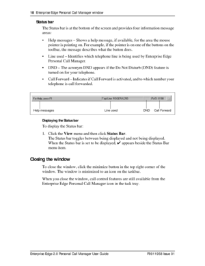 Page 1818  Enterprise Edge Personal Call Manager window
Enterprise Edge 2.0 Personal Call Manager User Guide   P0911958 Issue 01
Status bar
The Status bar is at the bottom of the screen and provides four information message 
areas:
• Help messages – Shows a help message, if available, for the area the mouse 
pointer is pointing on. For example, if the pointer is on one of the buttons on the 
toolbar, the message describes what the button does.
• Line used – Identifies which telephone line is being used by...