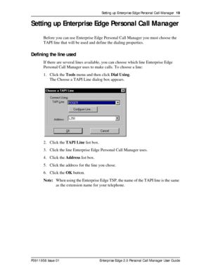 Page 19Setting up Enterprise Edge Personal Call Manager  19
P0911958 Issue 01 Enterprise Edge 2.0 Personal Call Manager User Guide
Setting up Enterprise Edge Personal Call Manager
Before you can use Enterprise Edge Personal Call Manager you must choose the 
TAPI line that will be used and define the dialing properties.
Defining the line used
If there are several lines available, you can choose which line Enterprise Edge 
Personal Call Manager uses to make calls. To choose a line:
1. Click the Tools menu and...