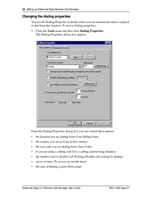 Page 2020  Setting up Enterprise Edge Personal Call Manager
Enterprise Edge 2.0 Personal Call Manager User Guide   P0911958 Issue 01
Changing the dialing properties
You use the Dialing Properties to define where you are situated and what is required 
to dial from this location. To access dialing properties:
1. Click the Tools menu and then click Dialing Properties.
The Dialing Properties dialog box appears.
From the Dialing Properties dialog box you can control these options:
• the location you are dialing from...