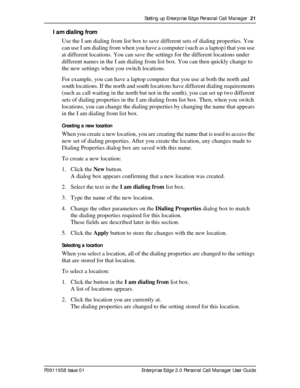 Page 21Setting up Enterprise Edge Personal Call Manager  21
P0911958 Issue 01 Enterprise Edge 2.0 Personal Call Manager User Guide
I am dialing from
Use the I am dialing from list box to save different sets of dialing properties. You 
can use I am dialing from when you have a computer (such as a laptop) that you use 
at different locations. You can save the settings for the different locations under 
different names in the I am dialing from list box. You can then quickly change to 
the new settings when you...