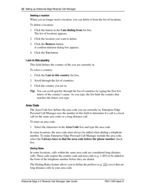 Page 2222  Setting up Enterprise Edge Personal Call Manager
Enterprise Edge 2.0 Personal Call Manager User Guide   P0911958 Issue 01Deleting a location
When you no longer need a location, you can delete it from the list of locations.
To delete a location:
1. Click the button in the I am dialing from list box. 
The list of locations appears. 
2. Click the location you want to delete.
3. Click the Remove button.
A confirm deletion dialog box appears.
4. Click the Yes button.
I am in this country
This field...