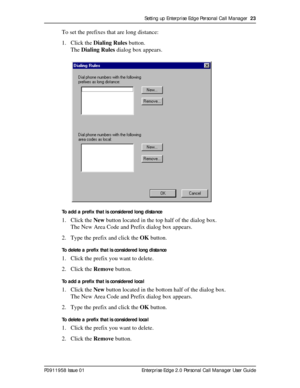 Page 23Setting up Enterprise Edge Personal Call Manager  23
P0911958 Issue 01 Enterprise Edge 2.0 Personal Call Manager User Guide
To set the prefixes that are long distance:
1. Click the Dialing Rules button.
The Dialing Rules dialog box appears.
To add a prefix that is considered long distance
1. Click the New button located in the top half of the dialog box.
The New Area Code and Prefix dialog box appears.
2. Type the prefix and click the OK button.
To delete a prefix that is considered long distance
1....