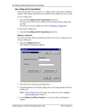 Page 2424  Setting up Enterprise Edge Personal Call Manager
Enterprise Edge 2.0 Personal Call Manager User Guide   P0911958 Issue 01
Use a calling card for long distance
Select this check box if you want to use a calling card for long distance telephone 
numbers. The Calling Card button lets you define which calling card you are using.
To use a calling card:
1. Select the Use calling card for long distance check box.
If you have previously set up a calling card, the settings for that calling card 
are used. 
If...