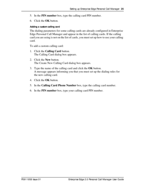 Page 25Setting up Enterprise Edge Personal Call Manager  25
P0911958 Issue 01 Enterprise Edge 2.0 Personal Call Manager User Guide
5. In the PIN number box, type the calling card PIN number.
6. Click the OK button.
Adding a custom calling card
The dialing parameters for some calling cards are already configured in Enterprise 
Edge Personal Call Manager and appear in the list of calling cards. If the calling 
card you are using is not on the list of cards, you must set up how to use your calling 
card.
To add a...