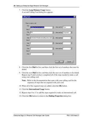 Page 2626  Setting up Enterprise Edge Personal Call Manager
Enterprise Edge 2.0 Personal Call Manager User Guide   P0911958 Issue 01
7. Click the Long Distance Usage button.
A second Calling Card dialog box appears.
8. Click the first Dial list box and then click the first set of numbers that must be 
dialed.
9. Click the next Dial list box and then click the next set of numbers to be dialed.
Repeat step 9 until you have completed all of the steps needed to make a call 
using your calling card.
Note:Refer to...