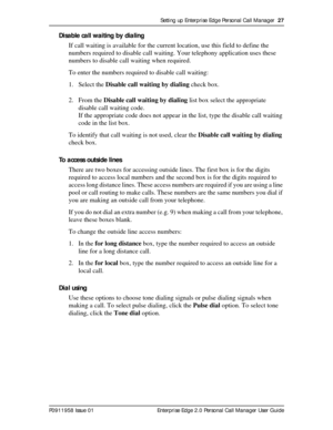 Page 27Setting up Enterprise Edge Personal Call Manager  27
P0911958 Issue 01 Enterprise Edge 2.0 Personal Call Manager User Guide
Disable call waiting by dialing
If call waiting is available for the current location, use this field to define the 
numbers required to disable call waiting. Your telephony application uses these 
numbers to disable call waiting when required.
To enter the numbers required to disable call waiting:
1. Select the Disable call waiting by dialing check box.
2. From the Disable call...