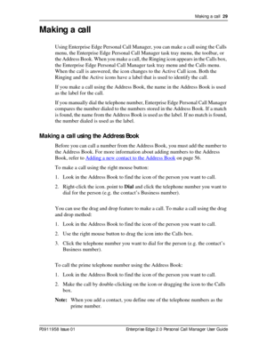 Page 29Making a call  29
P0911958 Issue 01 Enterprise Edge 2.0 Personal Call Manager User Guide
Making a call
Using Enterprise Edge Personal Call Manager, you can make a call using the Calls 
menu, the Enterprise Edge Personal Call Manager task tray menu, the toolbar, or 
the Address Book. When you make a call, the Ringing icon appears in the Calls box, 
the Enterprise Edge Personal Call Manager task tray menu and the Calls menu. 
When the call is answered, the icon changes to the Active Call icon. Both the...