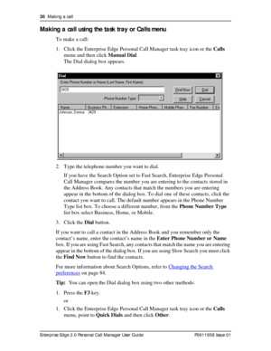 Page 3030  Making a call
Enterprise Edge 2.0 Personal Call Manager User Guide   P0911958 Issue 01
Making a call using the task tray or Calls menu
To make a call:
1. Click the Enterprise Edge Personal Call Manager task tray icon or the Calls 
menu and then click Manual Dial.
The Dial dialog box appears.
2. Type the telephone number you want to dial.
If you have the Search Option set to Fast Search, Enterprise Edge Personal 
Call Manager compares the number you are entering to the contacts stored in 
the Address...