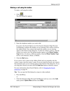 Page 31Making a call  31
P0911958 Issue 01 Enterprise Edge 2.0 Personal Call Manager User Guide
Making a call using the toolbar
To make a call using the toolbar:
1. Click .
The Dial dialog box appears.
2. Enter the telephone number you want to dial.
If you have the Search Option set to Fast Search, Enterprise Edge Personal 
Call Manager compares the number you are entering to the contacts stored in 
the Address Book. Any contacts that match the number you are entering 
appear in the bottom of the dialog box. To...