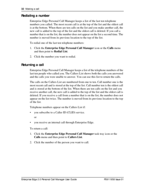 Page 3232  Making a call
Enterprise Edge 2.0 Personal Call Manager User Guide   P0911958 Issue 01
Redialing a number
Enterprise Edge Personal Call Manager keeps a list of the last ten telephone 
numbers you called. The most recent call is at the top of the list and the oldest call 
is at the bottom. When there are ten calls on the list and you make another call, the 
new call is added to the top of the list and the oldest call is deleted. If you call a 
number that is on the list, the number does not appear on...