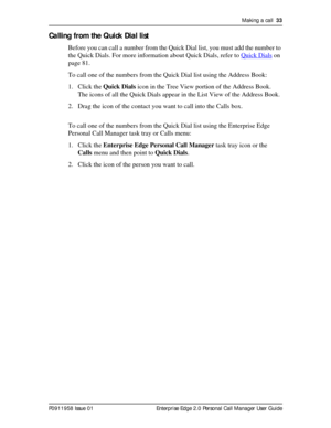 Page 33Making a call  33
P0911958 Issue 01 Enterprise Edge 2.0 Personal Call Manager User Guide
Calling from the Quick Dial list
Before you can call a number from the Quick Dial list, you must add the number to 
the Quick Dials. For more information about Quick Dials, refer to Quick Dials
 on 
page 81.
To call one of the numbers from the Quick Dial list using the Address Book:
1. Click the Quick Dials icon in the Tree View portion of the Address Book.
The icons of all the Quick Dials appear in the List View of...