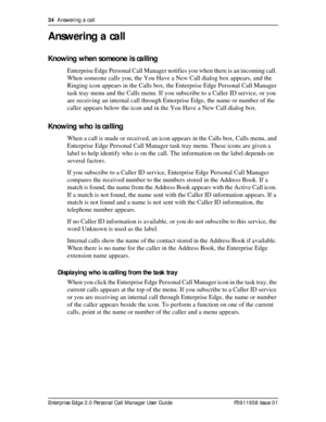 Page 3434  Answering a call
Enterprise Edge 2.0 Personal Call Manager User Guide   P0911958 Issue 01
Answering a call
Knowing when someone is calling
Enterprise Edge Personal Call Manager notifies you when there is an incoming call. 
When someone calls you, the You Have a New Call dialog box appears, and the 
Ringing icon appears in the Calls box, the Enterprise Edge Personal Call Manager 
task tray menu and the Calls menu. If you subscribe to a Caller ID service, or you 
are receiving an internal call through...