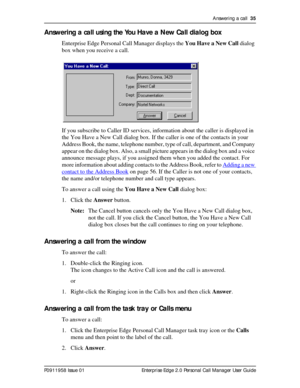 Page 35Answering a call  35
P0911958 Issue 01 Enterprise Edge 2.0 Personal Call Manager User Guide
Answering a call using the You Have a New Call dialog box
Enterprise Edge Personal Call Manager displays the You Have a New Call dialog 
box when you receive a call.
If you subscribe to Caller ID services, information about the caller is displayed in 
the You Have a New Call dialog box. If the caller is one of the contacts in your 
Address Book, the name, telephone number, type of call, department, and Company...