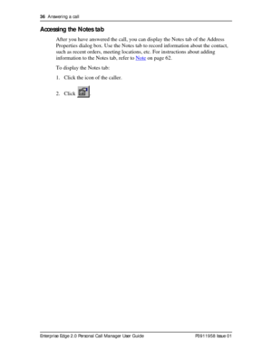 Page 3636  Answering a call
Enterprise Edge 2.0 Personal Call Manager User Guide   P0911958 Issue 01
Accessing the Notes tab
After you have answered the call, you can display the Notes tab of the Address 
Properties dialog box. Use the Notes tab to record information about the contact, 
such as recent orders, meeting locations, etc. For instructions about adding 
information to the Notes tab, refer to Note
 on page 62.
To display the Notes tab:
1. Click the icon of the caller.
2. Click . 