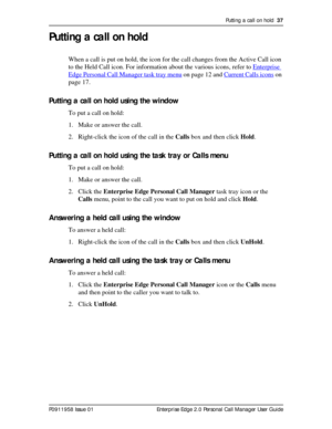 Page 37Putting a call on hold  37
P0911958 Issue 01 Enterprise Edge 2.0 Personal Call Manager User Guide
Putting a call on hold
When a call is put on hold, the icon for the call changes from the Active Call icon 
to the Held Call icon. For information about the various icons, refer to Enterprise 
Edge Personal Call Manager task tray menu on page 12 and Current Calls icons on 
page 17.
Putting a call on hold using the window
To put a call on hold:
1. Make or answer the call.
2. Right-click the icon of the call...