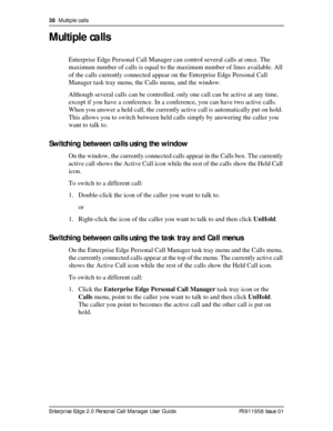 Page 3838  Multiple calls
Enterprise Edge 2.0 Personal Call Manager User Guide   P0911958 Issue 01
Multiple calls
Enterprise Edge Personal Call Manager can control several calls at once. The 
maximum number of calls is equal to the maximum number of lines available. All 
of the calls currently connected appear on the Enterprise Edge Personal Call 
Manager task tray menu, the Calls menu, and the window.
Although several calls can be controlled, only one call can be active at any time, 
except if you have a...