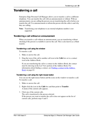 Page 39Transferring a call  39
P0911958 Issue 01 Enterprise Edge 2.0 Personal Call Manager User Guide
Transferring a call
Enterprise Edge Personal Call Manager allows you to transfer a call to a different 
telephone. You can transfer the call with an announcement or without. With an 
announcement, you are calling the person you are transferring the call to before you 
transfer the call. Use announcements to inform the person who the caller is and why 
they are calling.
Note:Transferring your telephone to an...