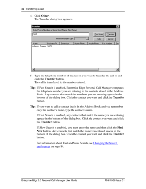 Page 4040  Transferring a call
Enterprise Edge 2.0 Personal Call Manager User Guide   P0911958 Issue 01
4. Click Other.
The Transfer dialog box appears.
5. Type the telephone number of the person you want to transfer the call to and 
click the Transfer button.
The call is transferred to the number entered.
Tip:If Fast Search is enabled, Enterprise Edge Personal Call Manager compares 
the telephone number you are entering to the contacts stored in the Address 
Book. Any contacts that match the numbers you are...