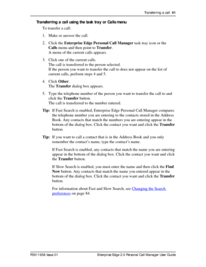 Page 41Transferring a call  41
P0911958 Issue 01 Enterprise Edge 2.0 Personal Call Manager User Guide
Transferring a call using the task tray or Calls menu
To transfer a call:
1. Make or answer the call.
2. Click the Enterprise Edge Personal Call Manager task tray icon or the 
Calls menu and then point to Transfer.
A menu of the current calls appears.
3. Click one of the current calls. 
The call is transferred to the person selected.
If the person you want to transfer the call to does not appear on the list of...