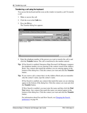 Page 4242  Transferring a call
Enterprise Edge 2.0 Personal Call Manager User Guide   P0911958 Issue 01
Transferring a call using the keyboard
You can use the keyboard and the icons on the window to transfer a call. To transfer 
a call:
1. Make or answer the call.
2. Click the icon in the Calls box.
3. Press the F4 key.
The Transfer dialog box appears. 
4. Enter the telephone number of the person you want to transfer the call to and 
click the Transfer button. The call is transferred to the number entered....