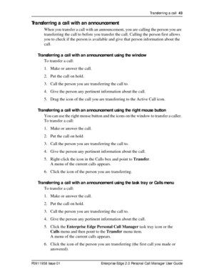 Page 43Transferring a call  43
P0911958 Issue 01 Enterprise Edge 2.0 Personal Call Manager User Guide
Transferring a call with an announcement
When you transfer a call with an announcement, you are calling the person you are 
transferring the call to before you transfer the call. Calling the person first allows 
you to check if the person is available and give that person information about the 
call.
Transferring a call with an announcement using the window
To transfer a call:
1. Make or answer the call.
2. Put...