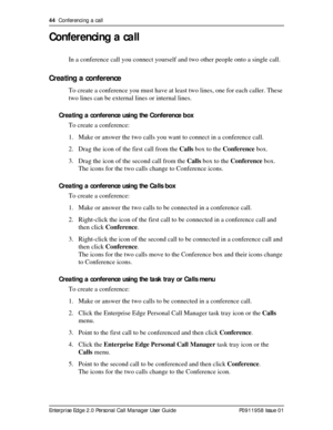 Page 4444  Conferencing a call
Enterprise Edge 2.0 Personal Call Manager User Guide   P0911958 Issue 01
Conferencing a call
In a conference call you connect yourself and two other people onto a single call.
Creating a conference
To create a conference you must have at least two lines, one for each caller. These 
two lines can be external lines or internal lines.
Creating a conference using the Conference box
To create a conference:
1. Make or answer the two calls you want to connect in a conference call.
2....