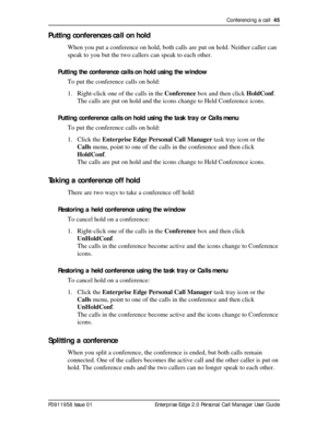 Page 45Conferencing a call  45
P0911958 Issue 01 Enterprise Edge 2.0 Personal Call Manager User Guide
Putting conferences call on hold
When you put a conference on hold, both calls are put on hold. Neither caller can 
speak to you but the two callers can speak to each other.
Putting the conference calls on hold using the window
To put the conference calls on hold:
1. Right-click one of the calls in the Conference box and then click HoldConf.
The calls are put on hold and the icons change to Held Conference...