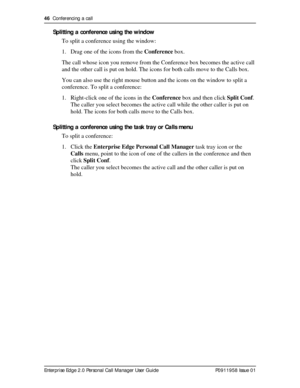 Page 4646  Conferencing a call
Enterprise Edge 2.0 Personal Call Manager User Guide   P0911958 Issue 01
Splitting a conference using the window
To split a conference using the window:
1. Drag one of the icons from the Conference box.
The call whose icon you remove from the Conference box becomes the active call 
and the other call is put on hold. The icons for both calls move to the Calls box.
You can also use the right mouse button and the icons on the window to split a 
conference. To split a conference:
1....