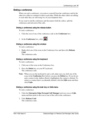 Page 47Conferencing a call  47
P0911958 Issue 01 Enterprise Edge 2.0 Personal Call Manager User Guide
Ending a conference
When you end a conference, you remove yourself from the conference and let the 
other two callers to continue to talk to each other. While the other callers are talking 
to each other they are still using two of your telephone lines.
If you want to end the conference and disconnect both the callers, split the 
conference and end each of the calls.
Ending a conference using the release...