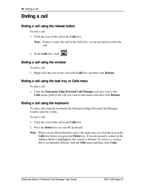 Page 4848  Ending a call
Enterprise Edge 2.0 Personal Call Manager User Guide   P0911958 Issue 01
Ending a call
Ending a call using the release button
To end a call:
1. Click the icon of the call in the Calls box.
Note:If there is only one call in the Calls box, you do not need to select the 
call.
2. In the Calls box, click   .
Ending a call using the window
To end a call:
1. Right-click the icon of the call in the Calls box and then click Release.
Ending a call using the task tray or Calls menu
To end a...